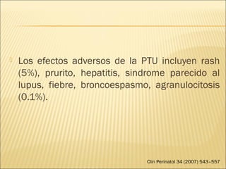  Los efectos adversos de la PTU incluyen rash
(5%), prurito, hepatitis, sindrome parecido al
lupus, fiebre, broncoespasmo, agranulocitosis
(0.1%).
Clin Perinatol 34 (2007) 543–557
 