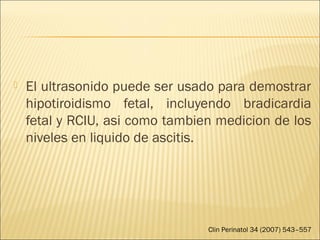  El ultrasonido puede ser usado para demostrar
hipotiroidismo fetal, incluyendo bradicardia
fetal y RCIU, asi como tambien medicion de los
niveles en liquido de ascitis.
Clin Perinatol 34 (2007) 543–557
 