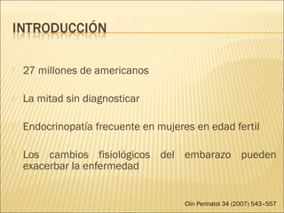  27 millones de americanos
 La mitad sin diagnosticar
 Endocrinopatía frecuente en mujeres en edad fertil
 Los cambios fisiológicos del embarazo pueden
exacerbar la enfermedad
Clin Perinatol 34 (2007) 543–557
 