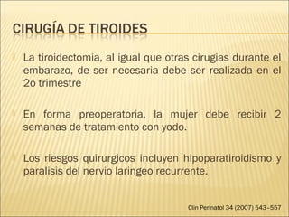  La tiroidectomia, al igual que otras cirugias durante el
embarazo, de ser necesaria debe ser realizada en el
2o trimestre
 En forma preoperatoria, la mujer debe recibir 2
semanas de tratamiento con yodo.
 Los riesgos quirurgicos incluyen hipoparatiroidismo y
paralisis del nervio laringeo recurrente.
Clin Perinatol 34 (2007) 543–557
 