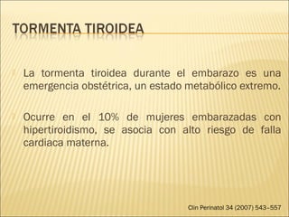  La tormenta tiroidea durante el embarazo es una
emergencia obstétrica, un estado metabólico extremo.
 Ocurre en el 10% de mujeres embarazadas con
hipertiroidismo, se asocia con alto riesgo de falla
cardiaca materna.
Clin Perinatol 34 (2007) 543–557
 