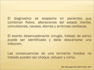  El diagnostico se sospecha en pacientes que
combinan fiebre, alteraciones del estado mental,
convulsiones, nausea, diarrea y arritmias cardiacas.
 El evento desencadenante (cirugia, trabajo de parto)
puede ser identificado y debe descartarse una
infeccion.
 Las consecuencias de una tormenta tiroidea no
tratada pueden ser choque, estupor y coma.
Clin Perinatol 34 (2007) 543–557
 