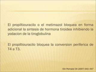  El propiltiouracilo o el metimazol bloquea en forma
adicional la sintesis de hormona tiroidea inhibiendo la
yodacion de la tiroglobulina
 El propiltiouracilo bloquea la conversion periferica de
T4 a T3.
Clin Perinatol 34 (2007) 543–557
 