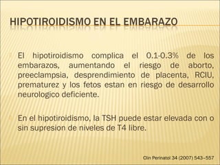  El hipotiroidismo complica el 0.1-0.3% de los
embarazos, aumentando el riesgo de aborto,
preeclampsia, desprendimiento de placenta, RCIU,
prematurez y los fetos estan en riesgo de desarrollo
neurologico deficiente.
 En el hipotiroidismo, la TSH puede estar elevada con o
sin supresion de niveles de T4 libre.
Clin Perinatol 34 (2007) 543–557
 