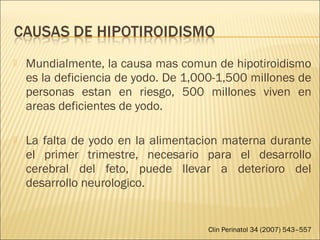  Mundialmente, la causa mas comun de hipotiroidismo
es la deficiencia de yodo. De 1,000-1,500 millones de
personas estan en riesgo, 500 millones viven en
areas deficientes de yodo.
 La falta de yodo en la alimentacion materna durante
el primer trimestre, necesario para el desarrollo
cerebral del feto, puede llevar a deterioro del
desarrollo neurologico.
Clin Perinatol 34 (2007) 543–557
 
