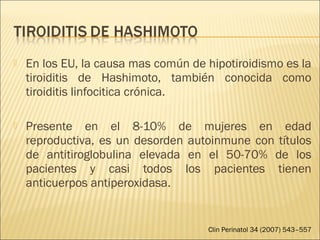  En los EU, la causa mas común de hipotiroidismo es la
tiroiditis de Hashimoto, también conocida como
tiroiditis linfocitica crónica.
 Presente en el 8-10% de mujeres en edad
reproductiva, es un desorden autoinmune con títulos
de antitiroglobulina elevada en el 50-70% de los
pacientes y casi todos los pacientes tienen
anticuerpos antiperoxidasa.
Clin Perinatol 34 (2007) 543–557
 