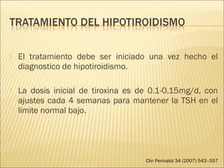  El tratamiento debe ser iniciado una vez hecho el
diagnostico de hipotiroidismo.
 La dosis inicial de tiroxina es de 0.1-0.15mg/d, con
ajustes cada 4 semanas para mantener la TSH en el
limite normal bajo.
Clin Perinatol 34 (2007) 543–557
 