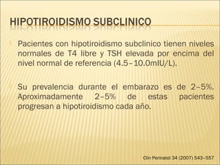  Pacientes con hipotiroidismo subclinico tienen niveles
normales de T4 libre y TSH elevada por encima del
nivel normal de referencia (4.5–10.0mIU/L).
 Su prevalencia durante el embarazo es de 2–5%.
Aproximadamente 2–5% de estas pacientes
progresan a hipotiroidismo cada año.
Clin Perinatol 34 (2007) 543–557
 