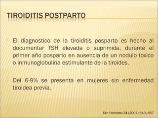  El diagnostico de la tiroiditis posparto es hecho al
documentar TSH elevada o suprimida, durante el
primer año posparto en ausencia de un nodulo toxico
o inmunoglobulina estimulante de la tiroides.
 Del 6-9% se presenta en mujeres sin enfermedad
tiroidea previa.
Clin Perinatol 34 (2007) 543–557
 