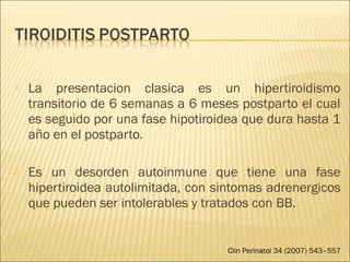  La presentacion clasica es un hipertiroidismo
transitorio de 6 semanas a 6 meses postparto el cual
es seguido por una fase hipotiroidea que dura hasta 1
año en el postparto.
 Es un desorden autoinmune que tiene una fase
hipertiroidea autolimitada, con sintomas adrenergicos
que pueden ser intolerables y tratados con BB.
Clin Perinatol 34 (2007) 543–557
 