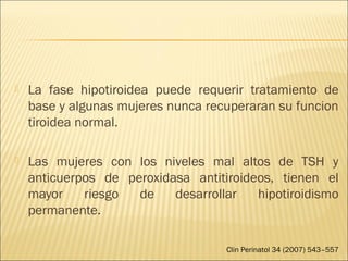  La fase hipotiroidea puede requerir tratamiento de
base y algunas mujeres nunca recuperaran su funcion
tiroidea normal.
 Las mujeres con los niveles mal altos de TSH y
anticuerpos de peroxidasa antitiroideos, tienen el
mayor riesgo de desarrollar hipotiroidismo
permanente.
Clin Perinatol 34 (2007) 543–557
 