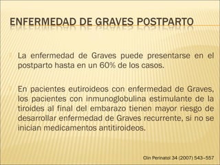  La enfermedad de Graves puede presentarse en el
postparto hasta en un 60% de los casos.
 En pacientes eutiroideos con enfermedad de Graves,
los pacientes con inmunoglobulina estimulante de la
tiroides al final del embarazo tienen mayor riesgo de
desarrollar enfermedad de Graves recurrente, si no se
inician medicamentos antitiroideos.
Clin Perinatol 34 (2007) 543–557
 