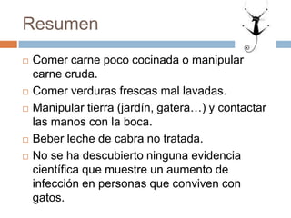 Resumen
 Comer carne poco cocinada o manipular
carne cruda.
 Comer verduras frescas mal lavadas.
 Manipular tierra (jardín, gatera…) y contactar
las manos con la boca.
 Beber leche de cabra no tratada.
 No se ha descubierto ninguna evidencia
científica que muestre un aumento de
infección en personas que conviven con
gatos.
 