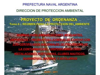 PREFECTURA NAVAL ARGENTINA DIRECCION DE PROTECCION AMBIENTAL PROYECTO  DE  ORDENANZA  Tomo 6 – REGIMEN PARA LA PROTECCION DEL AMBIENTE NORMAS PARA EMBARCACIONES MERCANTES,  DEPORTIVAS Y RECREATIVAS EXIMIDAS DE CONTAR CON LOS CERTIFICADOS NACIONALES DE PREVENCION DE LA CONTAMINACION – DISPOSICIONES PARA  INSTALACIONES PORTUARIAS, CLUBES NAUTICOS,  GUARDERIAS, MARINAS   Y ASTILLEROS JUNIO – 2011 