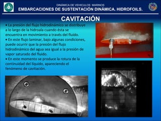 DINÁMICA DE VEHICULOS MARINOS
EMBARCACIONES DE SUSTENTACIÓN DINÁMICA. HIDROFOILS.
CAVITACIÓN
• La presión del flujo hidrodinámico se distribuye
a lo largo de la hidroala cuando ésta se
encuentra en movimiento a través del fluido.
• En este flujo laminar, bajo algunas condiciones,
puede ocurrir que la presión del flujo
hidrodinámico del agua sea igual a la presión de
vapor saturado del fluido.
• En este momento se produce la rotura de la
continuidad del líquido, apareciendo el
fenómeno de cavitación.
 