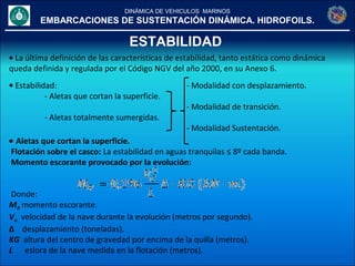 DINÁMICA DE VEHICULOS MARINOS
EMBARCACIONES DE SUSTENTACIÓN DINÁMICA. HIDROFOILS.
ESTABILIDAD
• La última definición de las características de estabilidad, tanto estática como dinámica
queda definida y regulada por el Código NGV del año 2000, en su Anexo 6.
• Estabilidad: - Modalidad con desplazamiento.
- Aletas que cortan la superficie.
- Modalidad de transición.
- Aletas totalmente sumergidas.
- Modalidad Sustentación.
• Aletas que cortan la superficie.
Flotación sobre el casco: La estabilidad en aguas tranquilas ≤ 8º cada banda.
Momento escorante provocado por la evolución:
Donde:
MR momento escorante.
Vo velocidad de la nave durante la evolución (metros por segundo).
∆ desplazamiento (toneladas).
KG altura del centro de gravedad por encima de la quilla (metros).
L eslora de la nave medida en la flotación (metros).
 