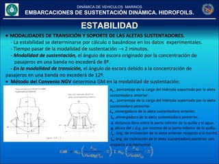 DINÁMICA DE VEHICULOS MARINOS
EMBARCACIONES DE SUSTENTACIÓN DINÁMICA. HIDROFOILS.
ESTABILIDAD
• MODALIDADES DE TRANSICIÓN Y SOPORTE DE LAS ALETAS SUSTENTADORES.
- La estabilidad se determinarse por cálculo o basándose en los datos experimentales.
- Tiempo pasar de la modalidad de sustentación → 2 minutos.
- Modalidad de sustentación, el ángulo de escora originado por la concentración de
pasajeros en una banda no excederá de 8º.
- En la modalidad de transición, el ángulo de escora debido a la concentración de
pasajeros en una banda no excederá de 12º.
• Método del Convenio NGV determina GM en la modalidad de sustentación:
nB , porcentaje de la carga del hidroala soportada por la aleta
sustentadora anterior.
nH , porcentaje de la carga del hidroala soportada por la aleta
sustentadora posterior.
LB ,envergadura de la aleta sustentadora anterior.
 LH ,envergadura de la aleta sustentadora posterior.
a, distancia libre entre la parte inferior de la quilla y el agua.
g, altura del c.d.g. por encima de la parte inferior de la quilla.
Ig , áng. de inclinación de la aleta anterior respecto a la horiztl.
IH, áng. de inclinación de la aleta sustentadora posterior con
respecto a la horizontal
 