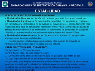 DINÁMICA DE VEHICULOS MARINOS
EMBARCACIONES DE SUSTENTACIÓN DINÁMICA. HIDROFOILS.
ESTABILIDAD
HIDROALAS DE ALETAS TOTALMENTE SUMERGIDAS.
• Modalidad de flotación → Satisfacer lo anterior para este tipo de embarcaciones.
• Modalidad de transición → Se examinará la estabilidad con simulaciones realizadas
con computador y verificadas, a fin de evaluar los movimientos, el comportamiento y las
reacciones de la nave en condiciones normales y límite, y bajo la influencia de cualquier
defecto de funcionamiento. Se examinarán las condiciones de estabilidad en cualquier
fallo de los sistemas o de los procedimientos operacionales durante esta fase.
• Modalidad de sustentación → Se han de ajustar a lo dispuesto en los apartados
anteriores para las otras modalidades.
Las simulaciones realizadas con computador y los cálculos de proyecto se
verificarán mediante pruebas efectuadas a escala natural.
CARGA CONSTITUIDA POR LOS PASAJEROS.
Para el cálculo → 75 kg por pasajero
Centro de gravedad, de cada pasajero según:
1.- 1,0 m por encima del nivel de cubierta para los pasajeros que estén de pie.
2.- 0,30 m por encima de los asientos para los pasajeros sentados.
Los pasajeros y equipaje ocupan el espacio normalmente distribuidos de modo que se
produzca la combinación más desfavorable de momento escorante. A este respecto
se señala que no hará falta un valor que exceda del correspondiente a cuatro
personas por metro cuadrado.
 