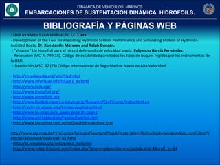 DINÁMICA DE VEHICULOS MARINOS
EMBARCACIONES DE SUSTENTACIÓN DINÁMICA. HIDROFOILS.
BIBLIOGRAFÍA Y PÁGINAS WEB
- SHIP DYNAMICS FOR MARINERS. I.C. Clark.
- Development of the Tool for Predicting Hydrofoil System Performance and Simulating Motion of Hydrofoil-
Assisted Boats. Dr. Konstantin Matveev and Ralph Duncan.
- "Volador" Un hidrofoil para el récord del mundo de velocidad a vela. Fulgencio García Fernández.
- Resolución IMO A. 749(18). Código de estabilidad para todos los tipos de buques regidos por los instrumentos de
la OMI.
- Resolución MSC. 97 (73) Código Internacional de Seguridad de Naves de Alta Velocidad.
- http://en.wikipedia.org/wiki/Hydrofoil
- http://www.infovisual.info/05/061_es.html
- http://www.foils.org/
- http://www.hydrofoil.org/
- http://www.hydrofoils.org
- http://www.fluidlab.naoe.t.u-tokyo.ac.jp/Research/CavPictures/index.html.en
- http://cavity.ce.utexas.edu/kinnas/cavphotos.html
- http://www.hs-ships.ru/e_pages.phtm?f=2&p=1
- http://www.uni-koblenz.de/~yasko/hydrfoil.htm
- http://www.histarmar.com.ar/InfGral/Hidroalasbase.htm
-
http://www.rzg.mpg.de/~rfs/comas/lectures/SportundPhysik/materialien/OnlineBooks/wings.avkids.com/Libro/V
ehicles/advanced/hovercraft-01.html
- http://es.wikipedia.org/wiki/Enrico_Forlanini
- http://www.volga-shipyard.com/index.php?lang=eng&section=products&catid=4&craft_id=24
 