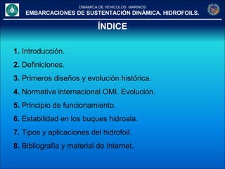 DINÁMICA DE VEHICULOS MARINOS
EMBARCACIONES DE SUSTENTACIÓN DINÁMICA. HIDROFOILS.
ÍNDICE
1. Introducción.
2. Definiciones.
3. Primeros diseños y evolución histórica.
4. Normativa internacional OMI. Evolución.
5. Principio de funcionamiento.
6. Estabilidad en los buques hidroala.
7. Tipos y aplicaciones del hidrofoil.
8. Bibliografía y material de Internet.
 