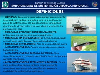 DINÁMICA DE VEHICULOS MARINOS
EMBARCACIONES DE SUSTENTACIÓN DINÁMICA. HIDROFOILS.
DEFINICIONES
• HIDROALA: Barco cuyo casco sobresale del agua cuando la
velocidad es lo bastante elevada, gracias a la acción de un
plano de sustentación o ala que al aumentar la velocidad
disminuye la fricción entre el casco y el agua y evitando los
efectos de las olas.
• MODALIDAD OPERACIÓN CON DESPLAZAMIENTO:
Aplicación exclusiva del principio de Arquímedes.
• MODALIDAD SIN DESPLAZAMIENTO: Régimen operacional
normal. Nave sustentada por fuerzas hidrodinámicas.
• MODALIDAD DE TRANSICIÓN: Paso de una modalidad a otra.
• ALETA SUSTENTADORA: Plancha que produce sustentación
hidrodinámica.
• ALETA SUSTENTADORA CORTA LA SUPERFICIE: Aleta
sustentadora que en modo de sustentación tiene una parte en
contacto con el agua.
• ALETA SUSTENTADORA TOTALMENTE SUMERGIDA: Es una
aleta sustentadora que no contiene ningún elemento
sustentador que atraviese la superficie del agua en la
modalidad de sustentación sobre aletas.
 