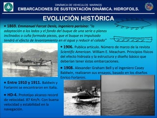 DINÁMICA DE VEHICULOS MARINOS
EMBARCACIONES DE SUSTENTACIÓN DINÁMICA. HIDROFOILS.
EVOLUCIÓN HISTÓRICA
• 1869. Emmanuel Farcot Denis, ingeniero parisino: "la
adaptación a los lados y el fondo del buque de una serie o planos
inclinados o cuña formada piezas, que el buque es impulsado
tendrá el efecto de levantamiento en el agua y reducir el calado”
• 1906. Publica artículo. Número de marzo de la revista
Scientific American. William E. Meacham. Principios físicos
del efecto hidroala y la estructura y diseño básico que
deberían tener éstas embarcaciones.
• 1908. Alexander Graham Bell y el ingeniero Casey
Baldwin, realizaron sus ensayos, basado en los diseños
Enrico Forlanini.
• Entre 1910 y 1911. Baldwin y
Forlanini se encontraron en Italia.
• HD-4. Prototipo alcanzo record
de velocidad. 87 Km/h. Con buena
velocidad y estabilidad en la
navegación.
 