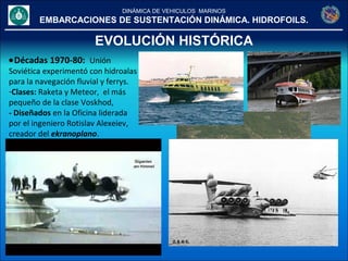 DINÁMICA DE VEHICULOS MARINOS
EMBARCACIONES DE SUSTENTACIÓN DINÁMICA. HIDROFOILS.
EVOLUCIÓN HISTÓRICA
•Décadas 1970-80: Unión
Soviética experimentó con hidroalas
para la navegación fluvial y ferrys.
-Clases: Raketa y Meteor, el más
pequeño de la clase Voskhod,
- Diseñados en la Oficina liderada
por el ingeniero Rotislav Alexeiev,
creador del ekranoplano.
 