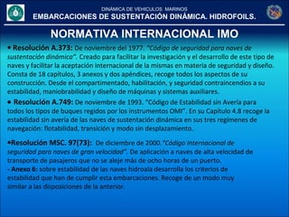 DINÁMICA DE VEHICULOS MARINOS
EMBARCACIONES DE SUSTENTACIÓN DINÁMICA. HIDROFOILS.
NORMATIVA INTERNACIONAL IMO
• Resolución A.373: De noviembre del 1977. “Código de seguridad para naves de
sustentación dinámica”. Creado para facilitar la investigación y el desarrollo de este tipo de
naves y facilitar la aceptación internacional de la mismas en materia de seguridad y diseño.
Consta de 18 capítulos, 3 anexos y dos apéndices, recoge todos los aspectos de su
construcción. Desde el compartimentado, habilitación, y seguridad contraincendios a su
estabilidad, maniobrabilidad y diseño de máquinas y sistemas auxiliares.
• Resolución A.749: De noviembre de 1993. “Código de Estabilidad sin Avería para
todos los tipos de buques regidos por los instrumentos OMI”. En su Capítulo 4.8 recoge la
estabilidad sin avería de las naves de sustentación dinámica en sus tres regímenes de
navegación: flotabilidad, transición y modo sin desplazamiento.
•Resolución MSC. 97(73): De diciembre de 2000.“Código Internacional de
seguridad para naves de gran velocidad”. De aplicación a naves de alta velocidad de
transporte de pasajeros que no se aleje más de ocho horas de un puerto.
- Anexo 6: sobre estabilidad de las naves hidroala desarrolla los criterios de
estabilidad que han de cumplir esta embarcaciones. Recoge de un modo muy
similar a las disposiciones de la anterior.
 