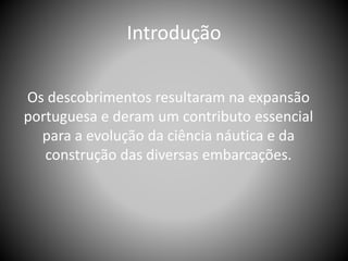 Introdução
Os descobrimentos resultaram na expansão
portuguesa e deram um contributo essencial
para a evolução da ciência náutica e da
construção das diversas embarcações.
 