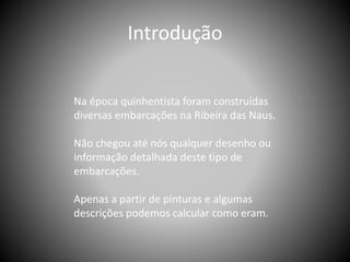 Na época quinhentista foram construídas
diversas embarcações na Ribeira das Naus.
Não chegou até nós qualquer desenho ou
informação detalhada deste tipo de
embarcações.
Apenas a partir de pinturas e algumas
descrições podemos calcular como eram.
Introdução
 