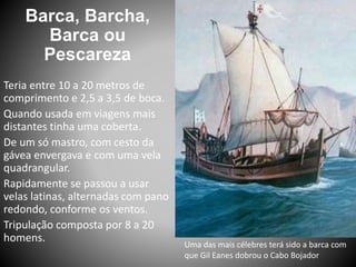 Barca, Barcha,
Barca ou
Pescareza
Uma das mais célebres terá sido a barca com
que Gil Eanes dobrou o Cabo Bojador
Teria entre 10 a 20 metros de
comprimento e 2,5 a 3,5 de boca.
Quando usada em viagens mais
distantes tinha uma coberta.
De um só mastro, com cesto da
gávea envergava e com uma vela
quadrangular.
Rapidamente se passou a usar
velas latinas, alternadas com pano
redondo, conforme os ventos.
Tripulação composta por 8 a 20
homens.
 