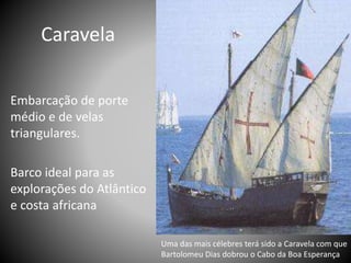 Embarcação de porte
médio e de velas
triangulares.
Barco ideal para as
explorações do Atlântico
e costa africana
Caravela
Uma das mais célebres terá sido a Caravela com que
Bartolomeu Dias dobrou o Cabo da Boa Esperança
 