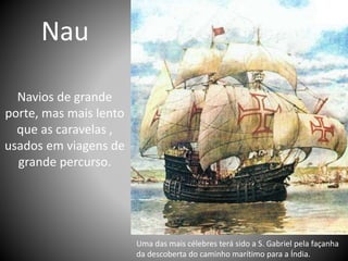Nau
Navios de grande
porte, mas mais lento
que as caravelas ,
usados em viagens de
grande percurso.
Uma das mais célebres terá sido a S. Gabriel pela façanha
da descoberta do caminho marítimo para a Índia.
 
