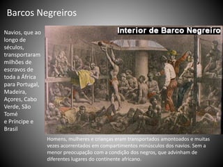 Barcos Negreiros
Navios, que ao
longo de
séculos,
transportaram
milhões de
escravos de
toda a África
para Portugal,
Madeira,
Açores, Cabo
Verde, São
Tomé
e Príncipe e
Brasil
Homens, mulheres e crianças eram transportados amontoados e muitas
vezes acorrentados em compartimentos minúsculos dos navios. Sem a
menor preocupação com a condição dos negros, que advinham de
diferentes lugares do continente africano.
 