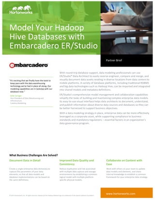 ©	
  2015	
  Hortonworks,	
  Inc.	
  All	
  rights	
  reserved.	
  Hadoop	
  and	
  the	
  Hadoop	
  elephant	
  logo	
  are	
  trademarks	
  of	
  the	
  Apache	
  Software	
  Foundation.	
  	
  
With	
  round-­‐trip	
  database	
  support,	
  data	
  modeling	
  professionals	
  can	
  use	
  
ER/Studio®	
  Data	
  Architect	
  to	
  easily	
  reverse-­‐engineer,	
  compare	
  and	
  merge,	
  and	
  
visually	
  document	
  data	
  assets	
  residing	
  in	
  diverse	
  locations	
  from	
  data	
  centers	
  to	
  
mobile	
  platforms.	
  A	
  variety	
  of	
  database	
  platforms,	
  including	
  traditional	
  RDBMS	
  
and	
  big	
  data	
  technologies	
  such	
  as	
  Hadoop	
  Hive,	
  can	
  be	
  imported	
  and	
  integrated	
  
into	
  shared	
  models	
  and	
  metadata	
  definitions.	
  
ER/Studio’s	
  comprehensive	
  model	
  management	
  and	
  collaboration	
  capabilities	
  
simplify	
  the	
  tasks	
  of	
  building	
  and	
  maintaining	
  complex	
  enterprise	
  data	
  models.	
  
Its	
  easy-­‐to-­‐use	
  visual	
  interface	
  helps	
  data	
  architects	
  to	
  document,	
  understand,	
  
and	
  publish	
  information	
  about	
  diverse	
  data	
  sources	
  and	
  databases	
  so	
  they	
  can	
  
be	
  better	
  harnessed	
  to	
  support	
  business	
  objectives.	
  
With	
  a	
  data	
  modeling	
  strategy	
  in	
  place,	
  enterprise	
  data	
  can	
  be	
  more	
  effectively	
  
leveraged	
  as	
  a	
  corporate	
  asset,	
  while	
  supporting	
  compliance	
  to	
  business	
  
standards	
  and	
  mandatory	
  regulations	
  –	
  essential	
  factors	
  in	
  an	
  organization’s	
  
data	
  governance	
  program.	
  	
  
Model	
  Your	
  Hadoop	
  
Hive	
  Databases	
  with	
  
Embarcadero	
  ER/Studio	
  	
  
	
   	
  
What	
  Business	
  Challenges	
  Are	
  Solved?	
  
Document	
  Data	
  in	
  Detail	
  
	
  
	
   Improved	
  Data	
  Quality	
  and	
  
Consistency	
  
	
   Collaborate	
  on	
  Content	
  with	
  
Ease	
  
Create	
  a	
  single	
  enterprise	
  data	
  dictionary	
  to	
  
capture	
  the	
  parameters	
  of	
  your	
  data	
  
elements,	
  so	
  that	
  all	
  data	
  models	
  and	
  
database	
  implementations	
  can	
  be	
  based	
  on	
  
the	
  same	
  definitions.	
  	
  
	
   Reduce	
  duplication	
  and	
  risk	
  associated	
  
with	
  multiple	
  data	
  capture	
  and	
  storage	
  
environments	
  by	
  establishing	
  a	
  common	
  
logical	
  model	
  with	
  multiple	
  platform-­‐
specific	
  physical	
  models.	
  
	
   Work	
  with	
  others	
  on	
  your	
  team	
  to	
  update	
  
data	
  models	
  and	
  elements,	
  and	
  share	
  
internal	
  knowledge	
  to	
  establish	
  a	
  common	
  
framework	
  for	
  your	
  enterprise	
  data	
  strategy.	
  
	
  
	
  
Partner	
  Brief	
  
www.hortonworks.com	
  
"It's	
  exciting	
  that	
  we	
  finally	
  have	
  the	
  tools	
  to	
  
keep	
  pace	
  with	
  the	
  data	
  warehousing	
  
technology	
  we've	
  had	
  in	
  place	
  all	
  along.	
  Our	
  
modeling	
  capabilities	
  are	
  in	
  lockstep	
  with	
  our	
  
database	
  now."	
  
Kelly	
  Carrigan	
  
Vice	
  President	
  of	
  Data	
  Warehousing	
  and	
  
Infrastructure	
  
Catalina	
  Marketing	
  
	
  
	
  
 