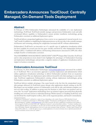 Embarcadero Announces ToolCloud: Centrally
Managed, On-Demand Tools Deployment

             Abstract
             In February of 2010, Embarcadero Technologies announced the availability of a new deployment
             methodology, ToolCloud. ToolCloud centrally manages and provisions Embarcadero tools and adds
             on-demand delivery capability to Embarcadero’s current product installation methodology, giving
             Embarcadero customers an additional deployment option.
             ToolCloud delivers encapsulated applications from a server on an organization’s internal network via a
             “pull” model. In addition to simplifying the deployment process on the user side, it also centrally manages
             tool licenses and versioning, reducing the complexities associated with PC software administration.
             Embarcadero’s ToolCloud is an innovative use of a specific type of application virtualization which
             has been available for several years but has gone virtually unnoticed by other Independent Software
             Vendors (ISVs)1. Combined with delivery and licensing enhancements announced in 2009, this offers
             multiple benefits to Embarcadero customers.
             This ENTERPRISE MANAGEMENT ASSOCIATES® (EMA™) Impact Brief describes ToolCloud
             and its value proposition in more detail. It also highlights the advantages of Embarcadero’s licensing
             and deployment methodologies and provides a snapshot analysis of application virtualization and its
             impact on business consumers.


             Embarcadero Announces ToolCloud
             On February 16, 2010, Embarcadero Technologies (www.embarcadero.com) announced the availabil-
             ity of ToolCloud. This is an innovative approach to product deployment and administration which
             utilizes application virtualization technology to deliver Embarcadero products from an on-premise
             deployment Cloud. This new deployment option delivers InstantOn rich client packages to user desk-
             tops. ToolCloud supplements Embarcadero’s existing software deployment methodologies, giving
             Embarcadero customers an additional deployment option.
             ToolCloud delivers multiple advantages. One major benefit is the fact that the encapsulated execut-
             able packages delivered via ToolCloud cannot disrupt other applications already running on the PC.
             Developers can run multiple versions of Embarcadero tools side-by-side, and maintain complete con-
             trol over their toolkits. In addition to giving users the freedom to select their own products and ver-
             sions, this “no touch” deployment methodology frees up technical support personnel from physically
             installing new tools and versions to individual desktops. Within minutes of installing ToolCloud, users
             can download the small footprint toolbox, click on the requested product, and launch it immediately.
              “Application Virtualization” is defined in a variety of ways depending on the vendor. However, EMA identified a broad
               taxonomy of virtualization technologies in a White Paper entitled, “Virtualization and Management: Trends, Forecasts, and
               Recommendations,” available at www.emausa.com. In the EMA taxonomy, the type of application virtualization most similar to
               that leveraged by ToolCloud (which EMA calls “Application Isolation”), can be described as follows: “A method of installing and/or
               executing application software on a local desktop in a way that it does not interact with other system and application components, settings, and configura-
               tions on that desktop. Typically, isolated applications do not use the same system environment settings and locations – Windows registry, Dynamic Link
               Library (DLL) folders, etc. – so while they appear to run as a standard application in the end user environment, they are effectively separated from the
               rest of the environment, and run in their own ‘sandbox’.”




IMPACT BRIEF |          ©2010 Enterprise Management Associates, Inc. All Rights Reserved.
 