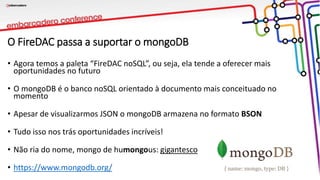 O FireDAC passa a suportar o mongoDB
• Agora temos a paleta “FireDAC noSQL”, ou seja, ela tende a oferecer mais
oportunidades no futuro
• O mongoDB é o banco noSQL orientado à documento mais conceituado no
momento
• Apesar de visualizarmos JSON o mongoDB armazena no formato BSON
• Tudo isso nos trás oportunidades incríveis!
• Não ria do nome, mongo de humongous: gigantesco
• https://www.mongodb.org/
 