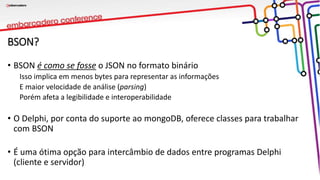 BSON?
• BSON é como se fosse o JSON no formato binário
Isso implica em menos bytes para representar as informações
E maior velocidade de análise (parsing)
Porém afeta a legibilidade e interoperabilidade
• O Delphi, por conta do suporte ao mongoDB, oferece classes para trabalhar
com BSON
• É uma ótima opção para intercâmbio de dados entre programas Delphi
(cliente e servidor)
 