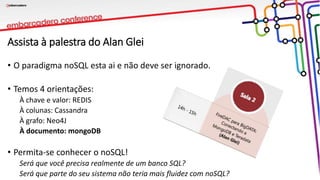 Assista à palestra do Alan Glei
• O paradigma noSQL esta ai e não deve ser ignorado.
• Temos 4 orientações:
À chave e valor: REDIS
À colunas: Cassandra
À grafo: Neo4J
À documento: mongoDB
• Permita-se conhecer o noSQL!
Será que você precisa realmente de um banco SQL?
Será que parte do seu sistema não teria mais fluidez com noSQL?
 