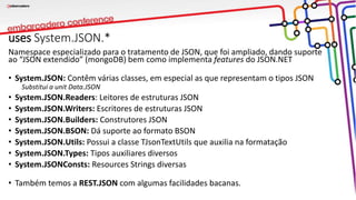uses System.JSON.*
Namespace especializado para o tratamento de JSON, que foi ampliado, dando suporte
ao “JSON extendido” (mongoDB) bem como implementa features do JSON.NET
• System.JSON: Contêm várias classes, em especial as que representam o tipos JSON
Substitui a unit Data.JSON
• System.JSON.Readers: Leitores de estruturas JSON
• System.JSON.Writers: Escritores de estruturas JSON
• System.JSON.Builders: Construtores JSON
• System.JSON.BSON: Dá suporte ao formato BSON
• System.JSON.Utils: Possui a classe TJsonTextUtils que auxilia na formatação
• System.JSON.Types: Tipos auxiliares diversos
• System.JSONConsts: Resources Strings diversas
• Também temos a REST.JSON com algumas facilidades bacanas.
 