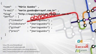 http://fb.com/DelphiBrasil
http://fb.com/EmbarcaderoBR
http://www.embarcadero.com/mvp-directory
http://www.embarcaderobr.com.br/treinamentos/
{
“nome” : “Mário Guedes” ,
“e-mail” : “mario.guedes@arrayof.com.br” ,
“blog” : “http://eugostododelphi.blogspot.com.br” ,
“perfis” : [
{“linkedin” : “jmarioguedes”} ,
{“slideshare” : “jmarioguedes”} ,
{“github” : “jmarioguedes”} ,
{“prezi” : “jmarioguedes”}
]
}
 