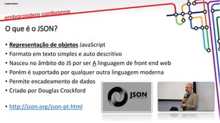 O que é o JSON?
• Representação de objetos JavaScript
• Formato em texto simples e auto descritivo
• Nasceu no âmbito do JS por ser A linguagem de front end web
• Porém é suportado por qualquer outra linguagem moderna
• Permite encadeamento de dados
• Criado por Douglas Crockford
• http://json.org/json-pt.html
 