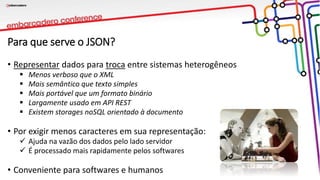 Para que serve o JSON?
• Representar dados para troca entre sistemas heterogêneos
 Menos verboso que o XML
 Mais semântico que texto simples
 Mais portável que um formato binário
 Largamente usado em API REST
 Existem storages noSQL orientado à documento
• Por exigir menos caracteres em sua representação:
 Ajuda na vazão dos dados pelo lado servidor
 É processado mais rapidamente pelos softwares
• Conveniente para softwares e humanos
 