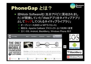 PhoneGap とは？
       p
 旧Nitobi Software社（先日アドビに買収されまし
  た）が開発していた「Webアプリをネイティブアプリ
  としてラップしてくれるネイティブライブラリ」
   オ プンソ ス(BS...