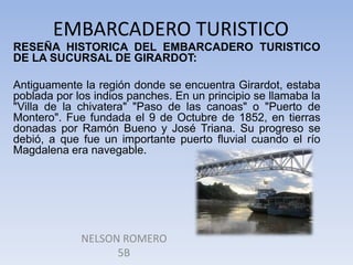 EMBARCADERO TURISTICO
RESEÑA HISTORICA DEL EMBARCADERO TURISTICO
DE LA SUCURSAL DE GIRARDOT:
Antiguamente la región donde se encuentra Girardot, estaba
poblada por los indios panches. En un principio se llamaba la
"Villa de la chivatera" "Paso de las canoas" o "Puerto de
Montero". Fue fundada el 9 de Octubre de 1852, en tierras
donadas por Ramón Bueno y José Triana. Su progreso se
debió, a que fue un importante puerto fluvial cuando el río
Magdalena era navegable.

NELSON ROMERO
5B

 