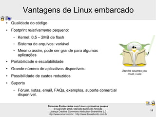 Sistemas Embarcados com Linux – primeiros passos
© Copyright 2008, Marcelo Barros de Almeida
Licença Creative Commons Attribution-ShareAlike 2.0
http://www.smar.com.br http://www.linuxabordo.com.br
14
Vantagens de Linux embarcado
● Qualidade do código
● Footprint relativamente pequeno:
– Kernel: 0,5 – 2MB de flash
– Sistema de arquivos: variável
– Mesmo assim, pode ser grande para algumas
aplicações
● Portabilidade e escalabilidade
● Grande número de aplicativos disponíveis
● Possibilidade de custos reduzidos
● Suporte
– Fórum, listas, email, FAQs, exemplos, suporte comercial
disponível.
Use the sources you
must, Luke
 