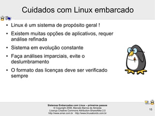 Sistemas Embarcados com Linux – primeiros passos
© Copyright 2008, Marcelo Barros de Almeida
Licença Creative Commons Attribution-ShareAlike 2.0
http://www.smar.com.br http://www.linuxabordo.com.br
15
Cuidados com Linux embarcado
● Linux é um sistema de propósito geral !
● Existem muitas opções de aplicativos, requer
análise refinada
● Sistema em evolução constante
● Faça análises imparciais, evite o
deslumbramento
● O formato das licenças deve ser verificado
sempre
 