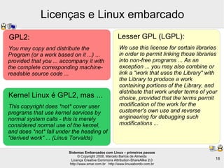 Sistemas Embarcados com Linux – primeiros passos
© Copyright 2008, Marcelo Barros de Almeida
Licença Creative Commons Attribution-ShareAlike 2.0
http://www.smar.com.br http://www.linuxabordo.com.br
16
Licenças e Linux embarcado
GPL2:
You may copy and distribute the
Program (or a work based on it ...) ...
provided that you ... accompany it with
the complete corresponding machine-
readable source code ...
Kernel Linux é GPL2, mas ...
This copyright does *not* cover user
programs that use kernel services by
normal system calls - this is merely
considered normal use of the kernel,
and does *not* fall under the heading of
"derived work" ... (Linus Torvalds)
Lesser GPL (LGPL):
We use this license for certain libraries
in order to permit linking those libraries
into non-free programs ... As an
exception ... you may also combine or
link a "work that uses the Library" with
the Library to produce a work
containing portions of the Library, and
distribute that work under terms of your
choice, provided that the terms permit
modification of the work for the
customer's own use and reverse
engineering for debugging such
modifications ...
 
