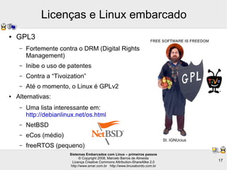 Sistemas Embarcados com Linux – primeiros passos
© Copyright 2008, Marcelo Barros de Almeida
Licença Creative Commons Attribution-ShareAlike 2.0
http://www.smar.com.br http://www.linuxabordo.com.br
17
Licenças e Linux embarcado
● GPL3
– Fortemente contra o DRM (Digital Rights
Management)
– Inibe o uso de patentes
– Contra a “Tivoization”
– Até o momento, o Linux é GPLv2
● Alternativas:
– Uma lista interessante em:
http://debianlinux.net/os.html
– NetBSD
– eCos (médio)
– freeRTOS (pequeno)
St. IGNUcius
 