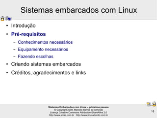 Sistemas Embarcados com Linux – primeiros passos
© Copyright 2008, Marcelo Barros de Almeida
Licença Creative Commons Attribution-ShareAlike 2.0
http://www.smar.com.br http://www.linuxabordo.com.br
18
Sistemas embarcados com Linux
● Introdução
● Pré-requisitos
– Conhecimentos necessários
– Equipamento necessários
– Fazendo escolhas
● Criando sistemas embarcados
● Créditos, agradecimentos e links
 